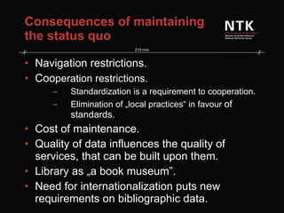 Consequences of maintaining the status quo Navigation restrictions. Coo peration restrictions. Standardization is a requirement to cooperation. Elimination of „local practices“ in favour  of standards. Cost of maintenance. Quality of data influences the quality of services, that can be built upon them. Library as „a book museum”. Need for internationalization puts new requirements on bibliographic data. 
