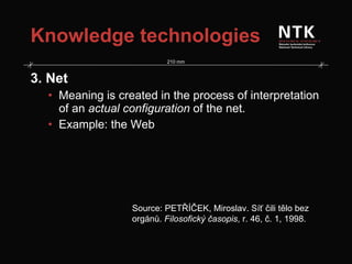 Knowledge technologies 3. Net Meaning is created in the process of interpretation of an  actual configuration  of the net. Example: the Web Source: PETŘÍČEK, Miroslav. Síť čili tělo bez orgánů.  Filosofický časopis , r. 46, č. 1, 1998. 