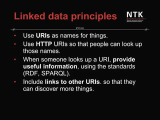 Linked data principles Use  URIs  as names for things. Use  HTTP  URIs so that people can look up those names. When someone looks up a URI,  provide useful information , using the standards (RDF, SPARQL). Include  links to other URIs . so that they can discover more things. 