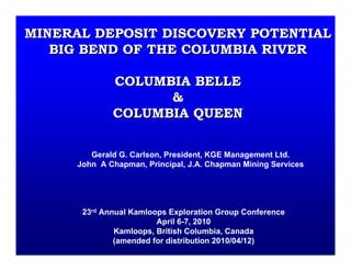 MINERAL DEPOSIT DISCOVERY POTENTIALMINERAL DEPOSIT DISCOVERY POTENTIAL
BIG BEND OF THE COLUMBIA RIVERBIG BEND OF THE COLUMBIA RIVER
COLUMBIA BELLECOLUMBIA BELLE
&&
COLUMBIA QUEENCOLUMBIA QUEEN
Gerald G. Carlson, President, KGE Management Ltd.
John A Chapman, Principal, J.A. Chapman Mining Services
23rd Annual Kamloops Exploration Group Conference
April 6-7, 2010
Kamloops, British Columbia, Canada
(amended for distribution 2010/04/12)
 