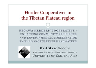 KEGAWA HERDERS’ COOPERATIVE –
ENHANCING COMMUNITY RESILIENCE
AND ENVIRONMENTAL CONSERVATION
IN THE YANGTZE RIVER HEADWATERS
Herder Cooperatives in
the Tibetan Plateau region
DR J MARC FOGGIN
M O U N T A I N S O C I E T I E S R E S E A R C H I N S T I T U T E
UNIVERSITY OF CENTRAL ASIA
 