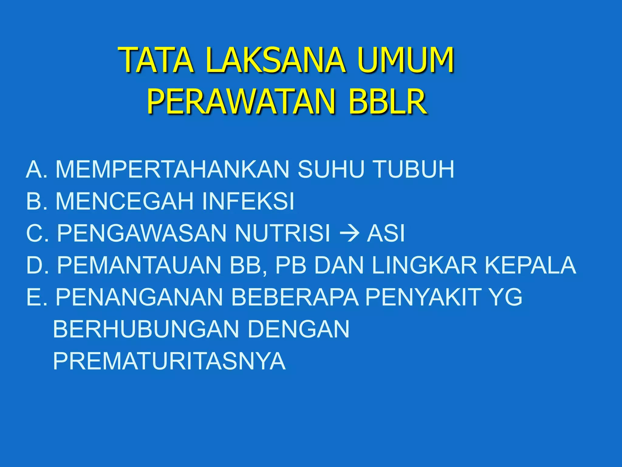 TATA LAKSANA UMUM
        PERAWATAN BBLR
A. MEMPERTAHANKAN SUHU TUBUH
B. MENCEGAH INFEKSI
C. PENGAWASAN NUTRISI  ASI
D. PEMANTAUAN BB, PB DAN LINGKAR KEPALA
E. PENANGANAN BEBERAPA PENYAKIT YG
   BERHUBUNGAN DENGAN
   PREMATURITASNYA
 