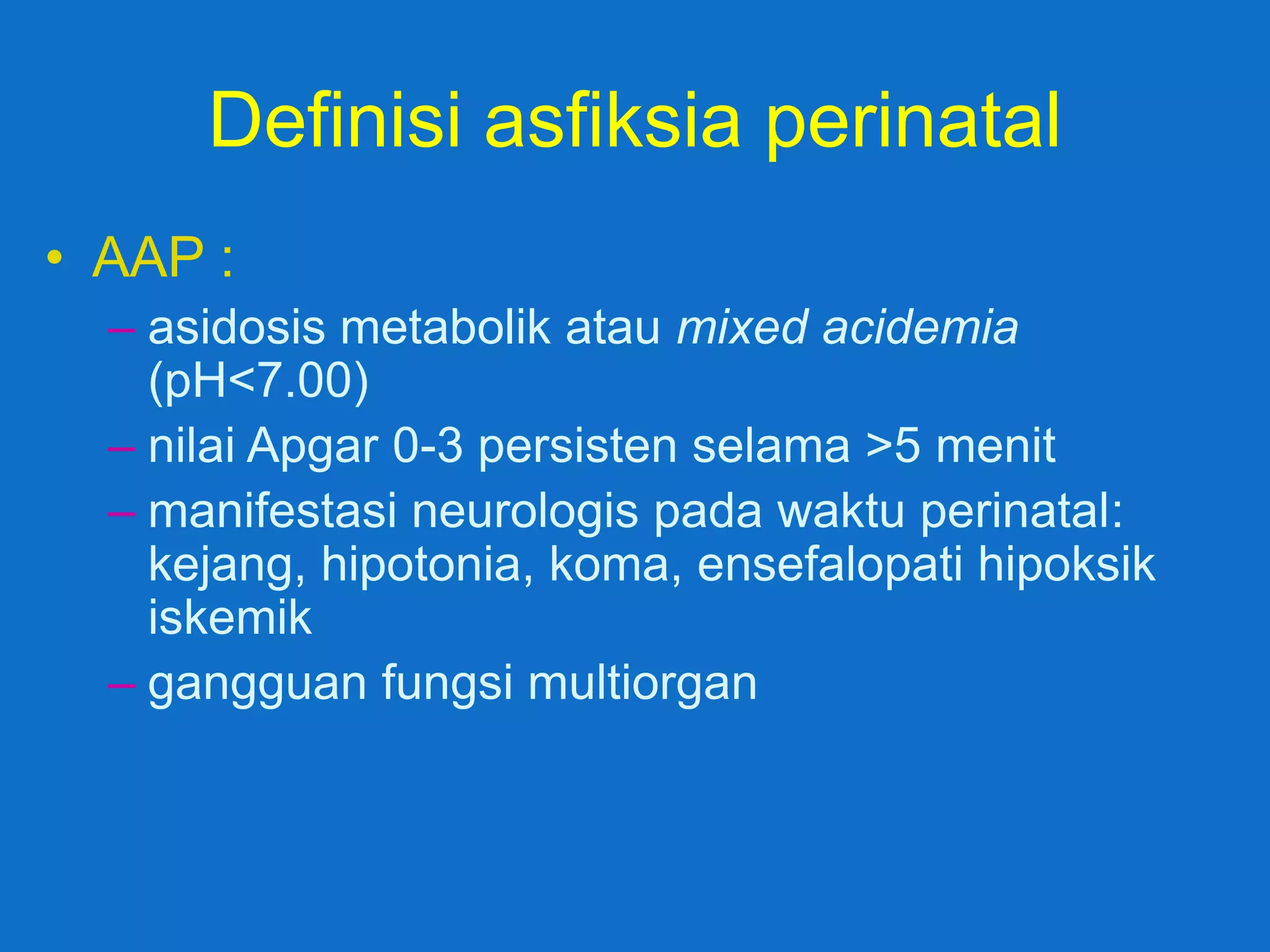Definisi asfiksia perinatal
• AAP :
  – asidosis metabolik atau mixed acidemia
    (pH<7.00)
  – nilai Apgar 0-3 persisten selama >5 menit
  – manifestasi neurologis pada waktu perinatal:
    kejang, hipotonia, koma, ensefalopati hipoksik
    iskemik
  – gangguan fungsi multiorgan
 
