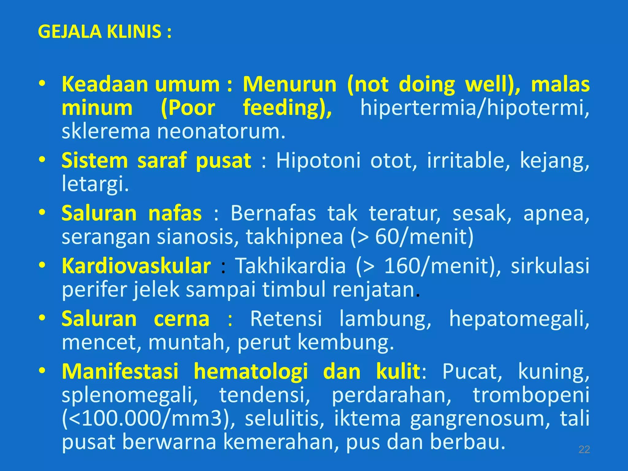 GEJALA KLINIS :

• Keadaan umum : Menurun (not doing well), malas
  minum (Poor feeding), hipertermia/hipotermi,
  sklerema neonatorum.
• Sistem saraf pusat : Hipotoni otot, irritable, kejang,
  letargi.
• Saluran nafas : Bernafas tak teratur, sesak, apnea,
  serangan sianosis, takhipnea (> 60/menit)
• Kardiovaskular : Takhikardia (> 160/menit), sirkulasi
  perifer jelek sampai timbul renjatan.
• Saluran cerna : Retensi lambung, hepatomegali,
  mencet, muntah, perut kembung.
• Manifestasi hematologi dan kulit: Pucat, kuning,
  splenomegali, tendensi, perdarahan, trombopeni
  (<100.000/mm3), selulitis, iktema gangrenosum, tali
  pusat berwarna kemerahan, pus dan berbau.            22
 