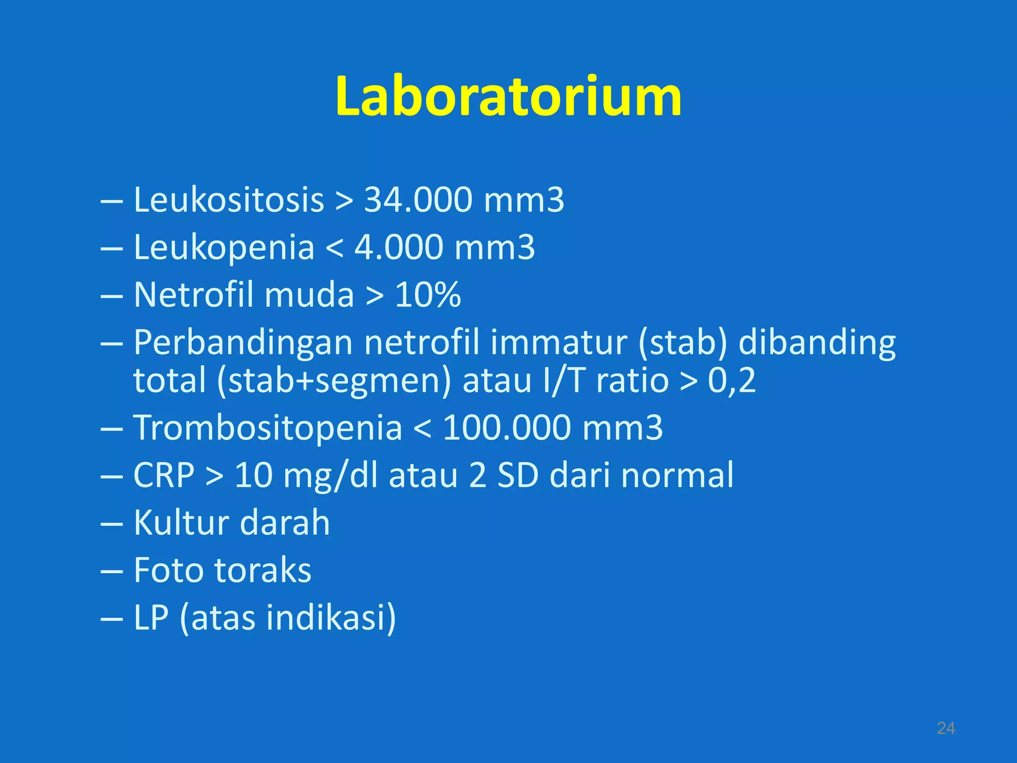 Laboratorium
– Leukositosis > 34.000 mm3
– Leukopenia < 4.000 mm3
– Netrofil muda > 10%
– Perbandingan netrofil immatur (stab) dibanding
  total (stab+segmen) atau I/T ratio > 0,2
– Trombositopenia < 100.000 mm3
– CRP > 10 mg/dl atau 2 SD dari normal
– Kultur darah
– Foto toraks
– LP (atas indikasi)

                                                   24
 