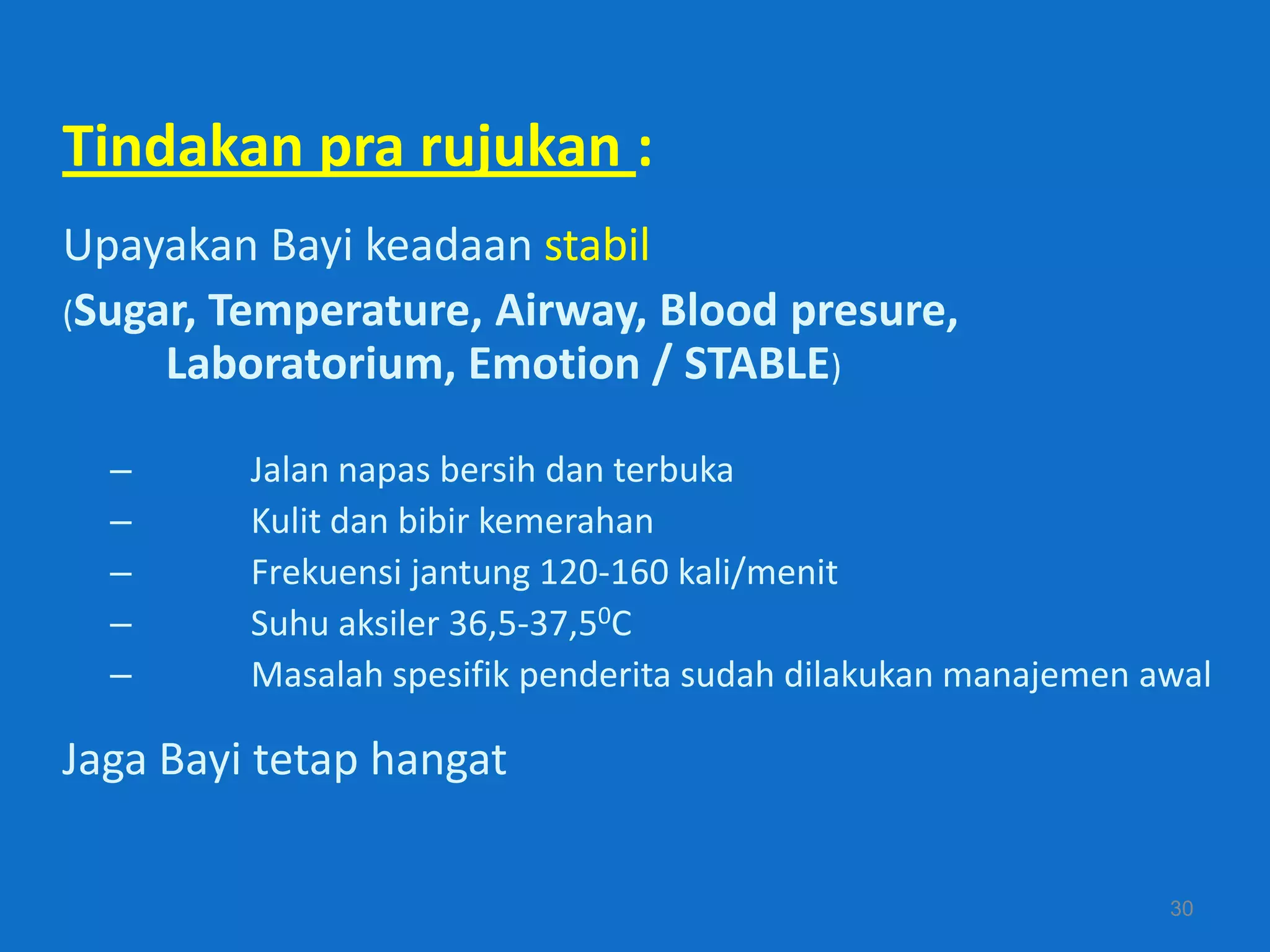 Tindakan pra rujukan :
Upayakan Bayi keadaan stabil
(Sugar, Temperature, Airway, Blood presure,
     Laboratorium, Emotion / STABLE)

  –      Jalan napas bersih dan terbuka
  –      Kulit dan bibir kemerahan
  –      Frekuensi jantung 120-160 kali/menit
  –      Suhu aksiler 36,5-37,50C
  –      Masalah spesifik penderita sudah dilakukan manajemen awal

Jaga Bayi tetap hangat

                                                               30
 
