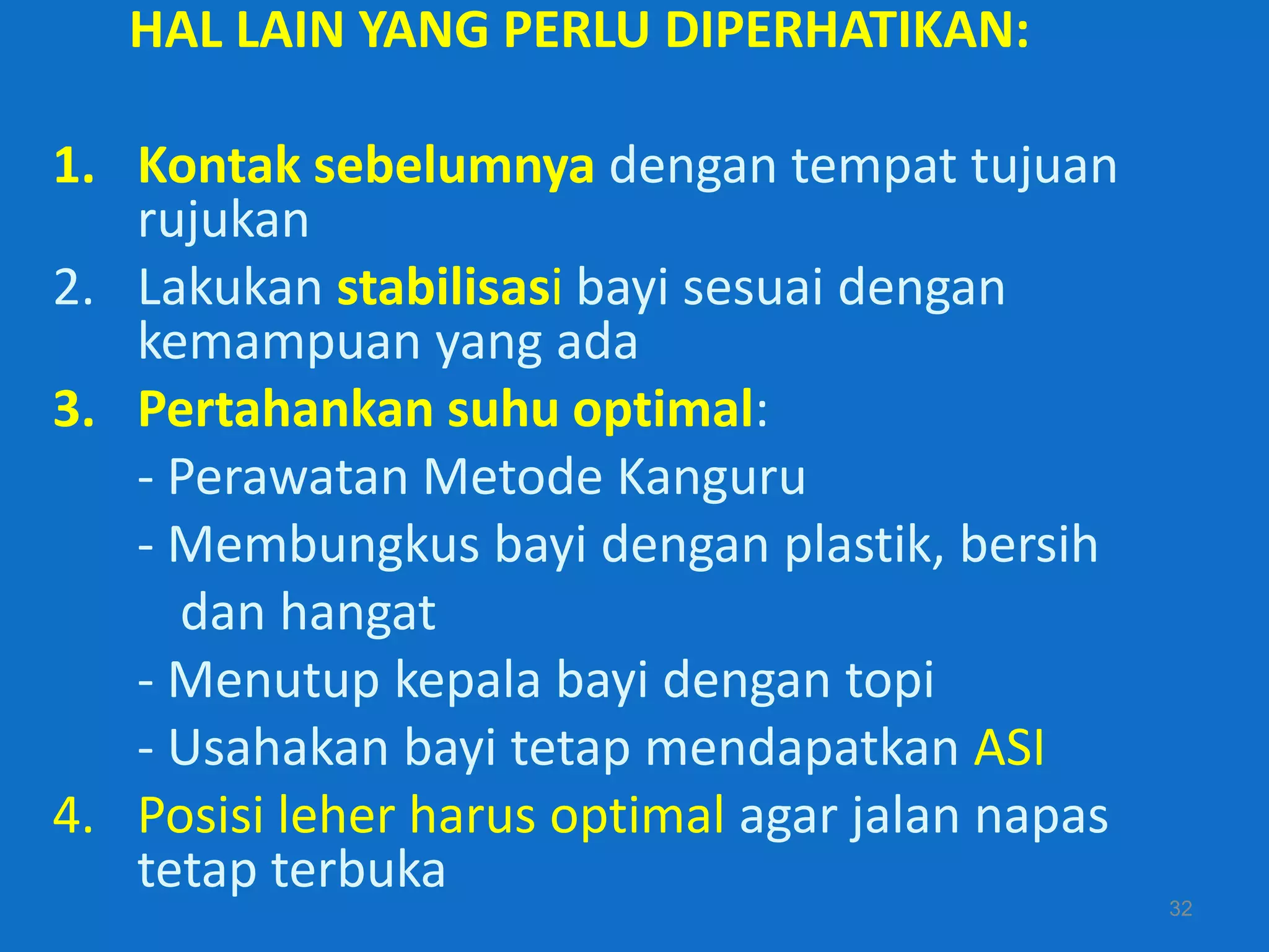 HAL LAIN YANG PERLU DIPERHATIKAN:

1. Kontak sebelumnya dengan tempat tujuan
   rujukan
2. Lakukan stabilisasi bayi sesuai dengan
   kemampuan yang ada
3. Pertahankan suhu optimal:
   - Perawatan Metode Kanguru
   - Membungkus bayi dengan plastik, bersih
     dan hangat
   - Menutup kepala bayi dengan topi
   - Usahakan bayi tetap mendapatkan ASI
4. Posisi leher harus optimal agar jalan napas
   tetap terbuka
                                                 32
 
