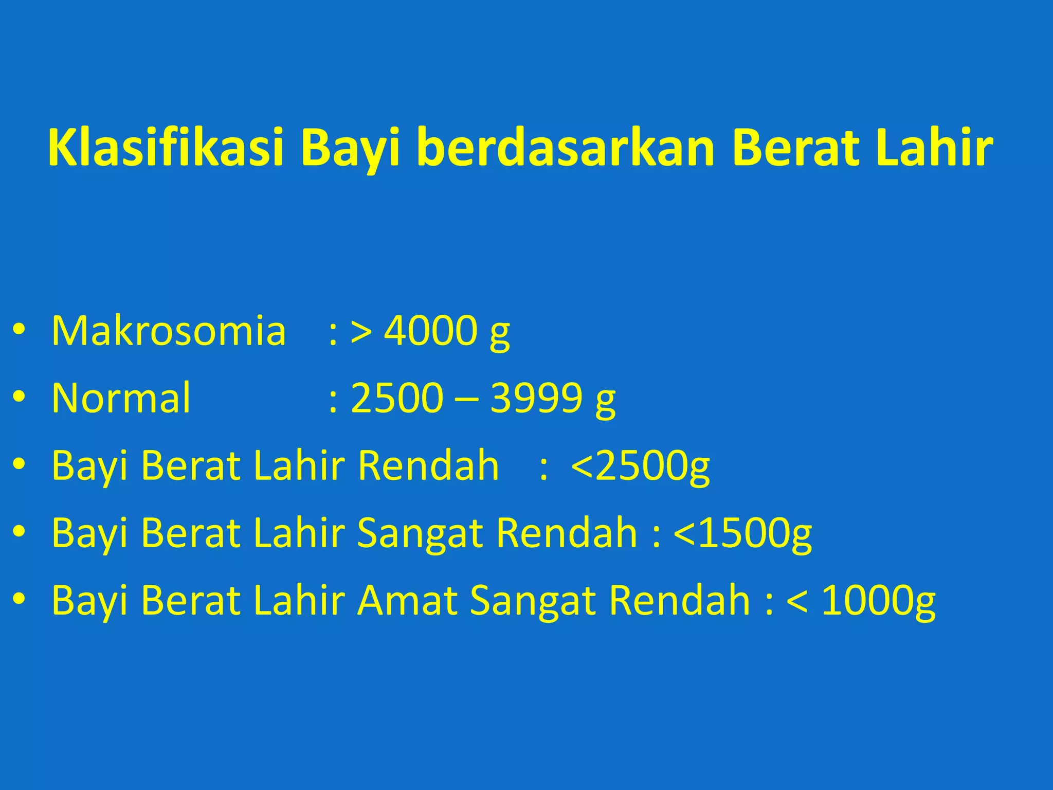 Klasifikasi Bayi berdasarkan Berat Lahir


•   Makrosomia : > 4000 g
•   Normal         : 2500 – 3999 g
•   Bayi Berat Lahir Rendah : <2500g
•   Bayi Berat Lahir Sangat Rendah : <1500g
•   Bayi Berat Lahir Amat Sangat Rendah : < 1000g
 