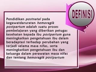 Pendidikan postnatal pada
kegawatdaruratan hemoragik
postpartum adalah suatu proses
pembelajaran yang diberikan petugas
kesehatan kepada ibu postpartum guna
meningkatkan pengetahuan ibu dalam
beradaptasi terhadap perubahan yang
terjadi selama masa nifas, serta
meningkatkan pengetahuan ibu dan
keluarga dalam perawatan masa nifas
dan tentang hemoragik postpartum
 