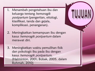 1. Menambah pengetahuan ibu dan
   keluarga tentang hemoragik
   postpartum (pengertian, etiologi,
   klasifikasi, tanda dan gejala,
   kompliksasi, penanganan).

2. Meningkatkan kemampuan ibu dengan
   kasus hemoragik postpartum dalam
   merawat diri.

3. Meningkatkan waktu pemulihan fisik
   dan psikologis ibu pada ibu dengan
   kasus hemoragik postpartum.
   (Halminton, 2001; Bobak, 2005, dalam
   Rohmah, 2010)
 