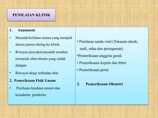PENILAIAN KLINIK
• Penilaian tanda vital (Tekanan darah,
nadi, suhu dan pernapasan)
•Pemeriksaan anggota gerak
• Pemeriksaan kepala dan leher
• Pemeriksaan perut
3. Pemeriksaan Obstetri
1. Anamnesis
• Masalah/keluhan utama yang menjadi
alasan pasien dating ke klinik.
• Riwayat penyakit/masalah tersebut
termasuk obat-obatan yang sudah
didapat
• Riwayat alergi terhadap obat
2. Pemeriksaan Fisik Umum
• Penilaian keadaan umum dan
kesadaran penderita
 