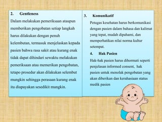 2. Gentleness
Dalam melakukan pemeriksaan ataupun
memberikan pengobatan setiap langkah
harus dilakukan dengan penuh
kelembutan, termasuk menjelaskan kepada
pasien bahwa rasa sakit atau kurang enak
tidak dapat dihindari sewaktu melakukan
pemeriksaan atau memerikan pengobatan,
tetapo prosedur akan dilakukan selembut
mungkin sehingga perasaan kurang enak
itu diupayakan sesedikit mungkin.
3. Komunikatif
Petugas kesehatan harus berkomunikasi
dengan pasien dalam bahasa dan kalimat
yang tepat, mudah dipahami, dan
memperhatikan nilai norma kultur
setempat.
4. Hak Pasien
Hak-hak pasien harus dihormati seperti
penjelasan informed consent, hak
pasien untuk menolak pengobatan yang
akan diberikan dan kerahasiaan status
medik pasien
 