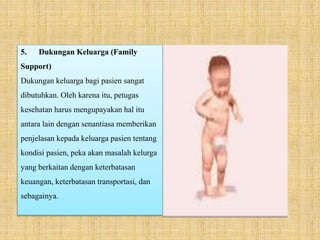 5. Dukungan Keluarga (Family
Support)
Dukungan keluarga bagi pasien sangat
dibutuhkan. Oleh karena itu, petugas
kesehatan harus mengupayakan hal itu
antara lain dengan senantiasa memberikan
penjelasan kepada keluarga pasien tentang
kondisi pasien, peka akan masalah kelurga
yang berkaitan dengan keterbatasan
keuangan, keterbatasan transportasi, dan
sebagainya.
 