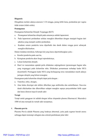 Diagnosis
Ditegakkan melalui adanya amenore 3-10 minggu, jarang lebih lama, perdarahan per vagina
tidak teratur (tidak selalu).
Penanganan
Penanganan Kehamilan Ektopik Terganggu (KET)
a. Penanganan kehamilan ektopik pada umumnya adalah laparotomi.
b. Pada laparotomi perdarahan selekas mungkin dihentikan dengan menjepit bagian dari
adneksa yang menjadi sumber perdarahan.
c. Keadaan umum penderita terus diperbaiki dan darah dalam rongga perut sebanyak
mungkin dikeluarkan.
Dalam tindakan demikian, beberapa hal yang harus dipertimbangkan yaitu :
a. Kondisi penderita pada saat itu,
b. Keinginan penderita akan fungsi reproduksinya,
c. Lokasi kehamilan ektopik.
d. Hasil ini menentukan apakah perlu dilakukan salpingektomi (pemotongan bagian tuba
yang terganggu) pada kehamilan tuba. Dilakukan pemantauan terhadap kadar HCG
(kuantitatif). Peninggian kadar HCG yang berlangsung terus menandakan masih adanya
jaringan ektopik yang belum terangkat.
Penanganan pada kehamilan ektopik dapat pula dengan :
a. Transfusi, infus, oksigen,
b. Atau kalau dicurigai ada infeksi diberikan juga antibiotika dan antiinflamasi. Sisa-sisa
darah dikeluarkan dan dibersihkan sedapat mungkin supaya penyembuhan lebih cepat
dan harus dirawat inap di rumah sakit
Terapi
Terapi untuk gangguan ini adalah dengan infuse ekspander plasma (Haemaccel, Macrodex)
1000 ml atau merujuk ke rumah sakit secepatnya.
4. Plasenta previa
Plasenta Previa adalah Plasenta yang letaknya abnormal, yaitu pada segmen bawah uterus
sehingga dapat menutupi sebagian atau seluruh pembukaan jalan lahir
PDF Creator - PDF4Free v2.0 http://www.pdf4free.com
 
