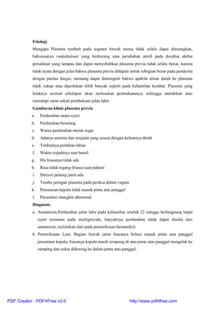 Etiologi
Mengapa Plasenta tumbuh pada segmen bawah uterus tidak selalu dapat diterangkan,
bahwasanya vaskularisasi yang berkurang atau perubahan atrofi pada dosidua akibat
persalinan yang lampau dan dapat menyebabkan plasenta previa tidak selalu benar, karena
tidak nyata dengan jelas bahwa plasenta previa didapati untuk sebagian besar pada penderita
dengan paritas fungsi, memang dapat dimengerti bahwa apabila aliran darah ke plasenta
tidak cukup atau diperlukan lebih banyak seperti pada kehamilan kembar. Plasenta yang
letaknya normal sekalipun akan meluaskan permukaannya, sehingga mendekati atau
menutupi sama sekali pembukaan jalan lahir.
Gambaran klinis plasenta previa
a. Perdarahan tanpa nyeri
b. Perdarahan berulang
c. Warna perdarahan merah segar
d. Adanya anemia dan renjatan yang sesuai dengan keluarnya darah
e. Timbulnya perlahan-lahan
f. Waktu terjadinya saat hamil
g. His biasanya tidak ada
h. Rasa tidak tegang (biasa) saat palpasi
i. Denyut jantung janin ada
j. Teraba jaringan plasenta pada periksa dalam vagina
k. Penurunan kepala tidak masuk pintu atas panggul
l. Presentasi mungkin abnormal.
Diagnosis
a. Anamnesis.Perdarahan jalan lahir pada kehamilan setelah 22 minggu berlangsung tanpa
nyeri terutama pada multigravida, banyaknya perdarahan tidak dapat dinilai dari
anamnesis, melainkan dari pada pemeriksaan hematokrit.
b. Pemeriksaan Luar. Bagian bawah janin biasanya belum masuk pintu atas panggul
presentasi kepala, biasanya kepala masih terapung di atas pintu atas panggul mengelak ke
samping dan sukar didorong ke dalam pintu atas panggul.
PDF Creator - PDF4Free v2.0 http://www.pdf4free.com
 