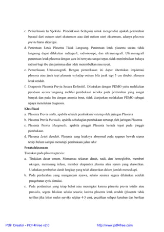 c. Pemeriksaan In Spekulo. Pemeriksaan bertujuan untuk mengetahui apakah perdarahan
berasal dari osteum uteri eksternum atau dari ostium uteri eksternum, adanya plasenta
previa harus dicurigai.
d. Penentuan Letak Plasenta Tidak Langsung. Penentuan letak plasenta secara tidak
langsung dapat dilakukan radiografi, radioisotope, dan ultrasonagrafi. Ultrasonagrafi
penentuan letak plasenta dengan cara ini ternyata sangat tepat, tidak menimbulkan bahaya
radiasi bagi ibu dan janinnya dan tidak menimbulkan rasa nyeri.
e. Pemeriksaan Ultrasonografi. Dengan pemeriksaan ini dapat ditentukan implantasi
plasenta atau jarak tepi plasenta terhadap ostium bila jarak tepi 5 cm disebut plasenta
letak rendah.
f. Diagnosis Plasenta Previa Secara Defenitif.. Dilakukan dengan PDMO yaitu melakukan
perabaan secara langsung melalui pembukaan serviks pada perdarahan yang sangat
banyak dan pada ibu dengan anemia berat, tidak dianjurkan melakukan PDMO sebagai
upaya menetukan diagnosis.
Klasifikasi
a. Plasenta Previa otalis, apabila seluruh pembukaan tertutup oleh jaringan Plasenta
b. Plasenta Previa Parsialis, apabila sebahagian pembukaan tertutup oleh jaringan Plasenta
c. Plasenta Previa Marginalis, apabila pinggir Plasenta berada tepat pada pinggir
pembukaan.
d. Plasenta Letak Rendah, Plasenta yang letaknya abnormal pada segmen bawah uterus
tetapi belum sampai menutupi pembukaan jalan lahir
Penatalaksanaan
Tindakan pada plasenta previa :
a. Tindakan dasar umum. Memantau tekanan darah, nadi, dan hemoglobin, memberi
oksigen, memasang infuse, member ekspander plasma atau serum yang diawetkan.
Usahakan pemberian darah lengkap yang telah diawetkan dalam jumlah mencukupi.
b. Pada perdarahan yang mengancam nyawa, seksio sesarea segera dilakukan setelah
pengobatan syok dimulai.
c. Pada perdarahan yang tetap hebat atau meningkat karena plasenta previa totalis atau
parsialis, segera lakukan seksio sesaria; karena plasenta letak rendah (plasenta tidak
terlihat jika lebar mulut serviks sekitar 4-5 cm), pecahkan selaput ketuban dan berikan
PDF Creator - PDF4Free v2.0 http://www.pdf4free.com
 