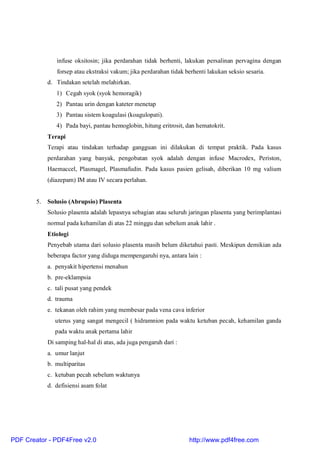 infuse oksitosin; jika perdarahan tidak berhenti, lakukan persalinan pervagina dengan
forsep atau ekstraksi vakum; jika perdarahan tidak berhenti lakukan seksio sesaria.
d. Tindakan setelah melahirkan.
1) Cegah syok (syok hemoragik)
2) Pantau urin dengan kateter menetap
3) Pantau sistem koagulasi (koagulopati).
4) Pada bayi, pantau hemoglobin, hitung eritrosit, dan hematokrit.
Terapi
Terapi atau tindakan terhadap gangguan ini dilakukan di tempat praktik. Pada kasus
perdarahan yang banyak, pengobatan syok adalah dengan infuse Macrodex, Periston,
Haemaccel, Plasmagel, Plasmafudin. Pada kasus pasien gelisah, diberikan 10 mg valium
(diazepam) IM atau IV secara perlahan.
5. Solusio (Abrupsio) Plasenta
Solusio plasenta adalah lepasnya sebagian atau seluruh jaringan plasenta yang berimplantasi
normal pada kehamilan di atas 22 minggu dan sebelum anak lahir .
Etiologi
Penyebab utama dari solusio plasenta masih belum diketahui pasti. Meskipun demikian ada
beberapa factor yang diduga mempengaruhi nya, antara lain :
a. penyakit hipertensi menahun
b. pre-eklampsia
c. tali pusat yang pendek
d. trauma
e. tekanan oleh rahim yang membesar pada vena cava inferior
uterus yang sangat mengecil ( hidramnion pada waktu ketuban pecah, kehamilan ganda
pada waktu anak pertama lahir
Di samping hal-hal di atas, ada juga pengaruh dari :
a. umur lanjut
b. multiparitas
c. ketuban pecah sebelum waktunya
d. defisiensi asam folat
PDF Creator - PDF4Free v2.0 http://www.pdf4free.com
 