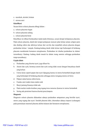 e. merokok, alcohol, kokain
f. mioma uteri
Klasifikasi
Secara klinis solusio plasenta dibagi dalam :
a. solusio placenta ringan
b. solusio placenta sedang
c. solusio placenta berat
Klasifikasi ini dibuat berdasarkan tanda-tanda klinisnya, sesuai derajat terlepasnya placenta.
Pada solusio placenta, darah dari tempat pelepasan mencari jalan keluar antara selaput janin
dan dinding rahim dan akhirnya keluar dari serviks dan terjadilah solusio placenta dengan
perdarahan keluar / tampak. Kadang-kadang darah tidak keluar tapi berkumpul di belakang
placenta membentuk hematom retroplasenta. Perdarahan ini disebut perdarahan ke dalam/
tersembunyi. Kadang- kadang darah masuk ke dalam ruang amnion sehingga perdarahan
tetap tersembunyi.
Gejala klinis
a. Perdarahan yang disertai nyeri, juga diluar his.
b. Anemi dan syok, beratnya anemi dan syok sering tidak sesuai dengan banyaknya darah
yang keluar.
c. Uterus keras seperti papan dan nyeri dipegang karena isi uterus bertambah dengan darah
yang berkumpul di belakang placenta sehingga uterus teregang (uterus en bois).
d. Palpasi sukar karena rahim keras.
e. Fundus uteri makin lama makin naik
f. Bunyi jantung biasanya tidak ada
g. Pada toucher teraba ketuban yang tegang terus menerus (karena isi uterus bertambah
h. Sering ada proteinuri karena disertai preeclampsia
Diagnosis
Diagnosis solusio plasenta didasarkan adanya perdarahan antepartum yang bersifat nyeri,
uterus yang tegang dan nyeri. Setelah plasenta lahir, ditemukan adanya impresi (cekungan)
pada permukaan maternal plasenta akibat tekanan dari hematom retroplasenta.
PDF Creator - PDF4Free v2.0 http://www.pdf4free.com
 