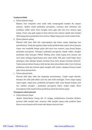Gambaran klinik
a. Solusio plasenta ringan
Ruptura sinus marginalis sama sekali tidak mempengaruhi keadaan ibu ataupun
janinnya. Apabila terjadi perdarahan pervaginam, warnanya akan kehitaman dan
jumlahnya sedikit sekali. Perut mungkin terasa agak sakit atau terus menerus agak
tegang. Uterus yang agak tegang ini harus diawasi terus menerus apakah akan menjadi
lebih tegang karena perdarahan terus menerus. Bagian bagian janin masih mudah teraba.
b. Solusio plasenta sedang
Plasenta telah lepas lebih dari seperempatnya tapi belum sampai duapertiga luas
permukaannya. Tanda dan gejalanya dapat timbul perlahan-lahan seperti solusio plasenta
ringan, atau mendadak dengan gejala sakit perut terus menerus, yang disusul dengan
perdarahan pervaginam. Walaupun perdarahan pervaginam tampak sedikit, mungkin
perdarahan telah mencapai 1000ml. Dinding uterus teraba tegang terus menerus dan
nyeri tekan sehingga bagian-bagian janin sukar diraba. Bila janin masih hidup, bunyi
jantungnya sukar didengar dengan stetoskop biasa, harus dengan stetoskop ultrasonic.
Tanda-tanda persalinan biasanya telah ada dan akan selesai dalam waktu 2 jam. Kelainan
pembekuan darah dan kelainan ginjal mungkin telah terjadi, walaupun biasanya terjadi
pada solusio plasenta berat.
c. Solusio plasenta berat.
Plasenta telah lepas lebih dari duapertiga permukaannya. Terjadi sangat tiba-tiba.
Biasanya ibu telah jatuh dalam syok dan janin telah meninggal. Uterus sangat tegang
seperti papan, sangat nyeri, perdarahan pervaginam tidak sesuai dengan keadaan syok
ibu, malahan mungkin , perdarahan pervaginam belum sempat terjadi. Besar
kemungkinan telah terjadi kelainan pembekuan darah dan kelainan ginjal.
Penanganan solusio plasenta
a. Solusio plasenta ringan
Apabila kehamilannya kurang dari 36 minggu, perdarahannya kemudian berhenti,
perutnya tidak menjadi sakit, uterusnya tidak menjadi tegang maka penderita dapat
dirawat secara konservatif di rumah sakit dengan observasi ketat.
PDF Creator - PDF4Free v2.0 http://www.pdf4free.com
 