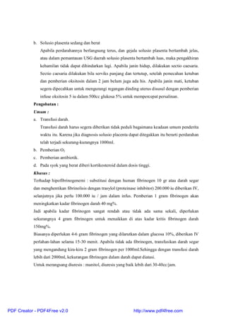 b. Solusio plasenta sedang dan berat
Apabila perdarahannya berlangsung terus, dan gejala solusio plasenta bertambah jelas,
atau dalam pemantauan USG daerah solusio plasenta bertambah luas, maka pengakhiran
kehamilan tidak dapat dihindarkan lagi. Apabila janin hidup, dilakukan sectio caesaria.
Sectio caesaria dilakukan bila serviks panjang dan tertutup, setelah pemecahan ketuban
dan pemberian oksitosin dalam 2 jam belum juga ada his. Apabila janin mati, ketuban
segera dipecahkan untuk mengurangi regangan dinding uterus disusul dengan pemberian
infuse oksitosin 5 iu dalam 500cc glukosa 5% untuk mempercepat persalinan.
Pengobatan :
Umum :
a. Transfusi darah.
Transfusi darah harus segera diberikan tidak peduli bagaimana keadaan umum penderita
waktu itu. Karena jika diagnosis solusio placenta dapat ditegakkan itu berarti perdarahan
telah terjadi sekurang-kurangnya 1000ml.
b. Pemberian O2
c. Pemberian antibiotik.
d. Pada syok yang berat diberi kortikosteroid dalam dosis tinggi.
Khusus :
Terhadap hipofibrinogenemi : substitusi dengan human fibrinogen 10 gr atau darah segar
dan menghentikan fibrinolisis dengan trasylol (proteinase inhibitor) 200.000 iu diberikan IV,
selanjutnya jika perlu 100.000 iu / jam dalam infus. Pemberian 1 gram fibrinogen akan
meningkatkan kadar fibrinogen darah 40 mg%.
Jadi apabila kadar fibrinogen sangat rendah atau tidak ada sama sekali, diperlukan
sekurangnya 4 gram fibrinogen untuk menaikkan di atas kadar kritis fibrinogen darah
150mg%.
Biasanya diperlukan 4-6 gram fibrinogen yang dilarutkan dalam glucosa 10%, diberikan IV
perlahan-lahan selama 15-30 menit. Apabila tidak ada fibrinogen, transfusikan darah segar
yang mengandung kira-kira 2 gram fibrinogen per 1000ml.Sehingga dengan transfusi darah
lebih dari 2000ml, kekurangan fibrinogen dalam darah dapat diatasi.
Untuk merangsang diuresis : manitol, diuresis yang baik lebih dari 30-40cc/jam.
PDF Creator - PDF4Free v2.0 http://www.pdf4free.com
 