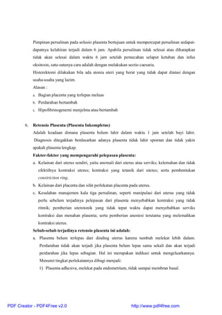 Pimpinan persalinan pada solusio plasenta bertujuan untuk mempercepat persalinan sedapat-
dapatnya kelahiran terjadi dalam 6 jam. Apabila persalinan tidak selesai atau diharapkan
tidak akan selesai dalam waktu 6 jam setelah pemecahan selaput ketuban dan infus
oksitosin, satu-satunya cara adalah dengan melakukan sectio caesaria.
Histerektomi dilakukan bila ada atonia uteri yang berat yang tidak dapat diatasi dengan
usaha-usaha yang lazim.
Alasan :
a. Bagian placenta yang terlepas meluas
b. Perdarahan bertambah
c. Hipofibrinogenemi menjelma atau bertambah
6. Retensio Plasenta (Plasenta Inkompletus)
Adalah keadaan dimana plasenta belum lahir dalam waktu 1 jam setelah bayi lahir.
Diagnosis ditegakkan berdasarkan adanya plasenta tidak lahir spontan dan tidak yakin
apakah plasenta lengkap.
Faktor-faktor yang mempengaruhi pelepasan plasenta:
a. Kelainan dari uterus sendiri, yaitu anomali dari uterus atau serviks; kelemahan dan tidak
efektifnya kontraksi uterus; kontraksi yang tetanik dari uterus; serta pembentukan
constriction ring.
b. Kelainan dari placenta dan sifat perlekatan placenta pada uterus.
c. Kesalahan manajemen kala tiga persalinan, seperti manipulasi dari uterus yang tidak
perlu sebelum terjadinya pelepasan dari plasenta menyebabkan kontraksi yang tidak
ritmik; pemberian uterotonik yang tidak tepat waktu dapat menyebabkan serviks
kontraksi dan menahan plasenta; serta pemberian anestesi terutama yang melemahkan
kontraksi uterus.
Sebab-sebab terjadinya retensio plasenta ini adalah:
a. Plasenta belum terlepas dari dinding uterus karena tumbuh melekat lebih dalam.
Perdarahan tidak akan terjadi jika plasenta belum lepas sama sekali dan akan terjadi
perdarahan jika lepas sebagian. Hal ini merupakan indikasi untuk mengeluarkannya.
Menurut tingkat perlekatannya dibagi menjadi:
1) Plasenta adhesiva, melekat pada endometrium, tidak sampai membran basal.
PDF Creator - PDF4Free v2.0 http://www.pdf4free.com
 
