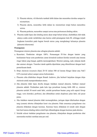 2) Plasenta inkreta, vili khorialis tumbuh lebih dalam dan menembus desidua sampai ke
miometrium.
3) Plasenta akreta, menembus lebih dalam ke miometrium tetapi belum menembus
serosa.
4) Plasenta perkreta, menembus sampai serosa atau peritoneum dinding rahim.
b. Plasenta sudah lepas dari dinding uterus akan tetapi belum keluar, disebabkan oleh tidak
adanya usaha untuk melahirkan atau karena salah penanganan kala III, sehingga terjadi
lingkaran konstriksi pada bagian bawah uterus yang menghalangi keluarnya plasenta
(plasenta inkarserata)
Penanganan
Penanganan retensio plasenta atau sebagian plasenta adalah:
a. Resusitasi. Pemberian oksigen 100%. Pemasangan IV-line dengan kateter yang
berdiameter besar serta pemberian cairan kristaloid (sodium klorida isotonik atau larutan
ringer laktat yang hangat, apabila memungkinkan). Monitor jantung, nadi, tekanan darah
dan saturasi oksigen. Transfusi darah apabila diperlukan yang dikonfirmasi dengan hasil
pemeriksaan darah.
b. Drips oksitosin (oxytocin drips) 20 IU dalam 500 ml larutan Ringer laktat atau NaCl
0.9% (normal saline) sampai uterus berkontraksi.
c. Plasenta coba dilahirkan dengan Brandt Andrews, jika berhasil lanjutkan dengan drips
oksitosin untuk mempertahankan uterus.
d. Jika plasenta tidak lepas dicoba dengan tindakan manual plasenta. Indikasi manual
plasenta adalah: Perdarahan pada kala tiga persalinan kurang lebih 400 cc, retensio
plasenta setelah 30 menit anak lahir, setelah persalinan buatan yang sulit seperti forsep
tinggi, versi ekstraksi, perforasi, dan dibutuhkan untuk eksplorasi jalan lahir, tali pusat
putus.
e. Jika tindakan manual plasenta tidak memungkinkan, jaringan dapat dikeluarkan dengan
tang (cunam) abortus dilanjutkan kuret sisa plasenta. Pada umumnya pengeluaran sisa
plasenta dilakukan dengan kuretase. Kuretase harus dilakukan di rumah sakit dengan
hati-hati karena dinding rahim relatif tipis dibandingkan dengan kuretase pada abortus.
f. Setelah selesai tindakan pengeluaran sisa plasenta, dilanjutkan dengan pemberian obat
uterotonika melalui suntikan atau per oral.
PDF Creator - PDF4Free v2.0 http://www.pdf4free.com
 