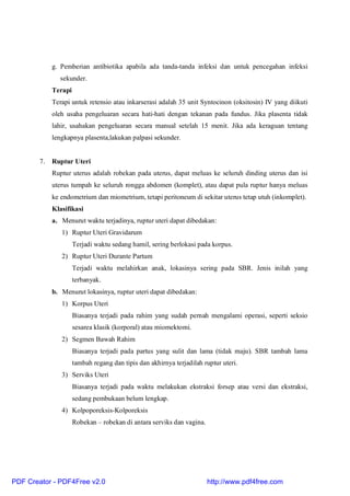 g. Pemberian antibiotika apabila ada tanda-tanda infeksi dan untuk pencegahan infeksi
sekunder.
Terapi
Terapi untuk retensio atau inkarserasi adalah 35 unit Syntocinon (oksitosin) IV yang diikuti
oleh usaha pengeluaran secara hati-hati dengan tekanan pada fundus. Jika plasenta tidak
lahir, usahakan pengeluaran secara manual setelah 15 menit. Jika ada keraguan tentang
lengkapnya plasenta,lakukan palpasi sekunder.
7. Ruptur Uteri
Ruptur uterus adalah robekan pada uterus, dapat meluas ke seluruh dinding uterus dan isi
uterus tumpah ke seluruh rongga abdomen (komplet), atau dapat pula ruptur hanya meluas
ke endometrium dan miometrium, tetapi peritoneum di sekitar uterus tetap utuh (inkomplet).
Klasifikasi
a. Menurut waktu terjadinya, ruptur uteri dapat dibedakan:
1) Ruptur Uteri Gravidarum
Terjadi waktu sedang hamil, sering berlokasi pada korpus.
2) Ruptur Uteri Durante Partum
Terjadi waktu melahirkan anak, lokasinya sering pada SBR. Jenis inilah yang
terbanyak.
b. Menurut lokasinya, ruptur uteri dapat dibedakan:
1) Korpus Uteri
Biasanya terjadi pada rahim yang sudah pernah mengalami operasi, seperti seksio
sesarea klasik (korporal) atau miomektomi.
2) Segmen Bawah Rahim
Biasanya terjadi pada partus yang sulit dan lama (tidak maju). SBR tambah lama
tambah regang dan tipis dan akhirnya terjadilah ruptur uteri.
3) Serviks Uteri
Biasanya terjadi pada waktu melakukan ekstraksi forsep atau versi dan ekstraksi,
sedang pembukaan belum lengkap.
4) Kolpoporeksis-Kolporeksis
Robekan – robekan di antara serviks dan vagina.
PDF Creator - PDF4Free v2.0 http://www.pdf4free.com
 