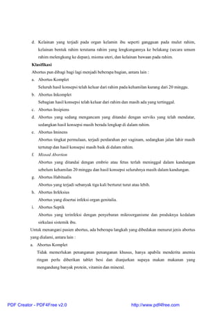 d. Kelainan yang terjadi pada organ kelamin ibu seperti gangguan pada mulut rahim,
kelainan bentuk rahim terutama rahim yang lengkungannya ke belakang (secara umum
rahim melengkung ke depan), mioma uteri, dan kelainan bawaan pada rahim.
Klasifikasi
Abortus pun dibagi bagi lagi menjadi beberapa bagian, antara lain :
a. Abortus Komplet
Seluruh hasil konsepsi telah keluar dari rahim pada kehamilan kurang dari 20 minggu.
b. Abortus Inkomplet
Sebagian hasil konsepsi telah keluar dari rahim dan masih ada yang tertinggal.
c. Abortus Insipiens
d. Abortus yang sedang mengancam yang ditandai dengan serviks yang telah mendatar,
sedangkan hasil konsepsi masih berada lengkap di dalam rahim.
e. Abortus Iminens
Abortus tingkat permulaan, terjadi perdarahan per vaginam, sedangkan jalan lahir masih
tertutup dan hasil konsepsi masih baik di dalam rahim.
f. Missed Abortion
Abortus yang ditandai dengan embrio atau fetus terlah meninggal dalam kandungan
sebelum kehamilan 20 minggu dan hasil konsepsi seluruhnya masih dalam kandungan.
g. Abortus Habitualis
Abortus yang terjadi sebanyak tiga kali berturut turut atau lebih.
h. Abortus Infeksius
Abortus yang disertai infeksi organ genitalia.
i. Abortus Septik
Abortus yang terinfeksi dengan penyebaran mikroorganisme dan produknya kedalam
sirkulasi sistemik ibu.
Untuk menangani pasien abortus, ada beberapa langkah yang dibedakan menurut jenis abortus
yang dialami, antara lain :
a. Abortus Komplet
Tidak memerlukan penanganan penanganan khusus, hanya apabila menderita anemia
ringan perlu diberikan tablet besi dan dianjurkan supaya makan makanan yang
mengandung banyak protein, vitamin dan mineral.
PDF Creator - PDF4Free v2.0 http://www.pdf4free.com
 