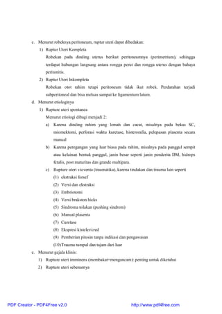 c. Menurut robeknya peritoneum, ruptur uteri dapat dibedakan:
1) Ruptur Uteri Kompleta
Robekan pada dinding uterus berikut peritoneumnya (perimetrium), sehingga
terdapat hubungan langsung antara rongga perut dan rongga uterus dengan bahaya
peritonitis.
2) Ruptur Uteri Inkompleta
Robekan otot rahim tetapi peritoneum tidak ikut robek. Perdarahan terjadi
subperitoneal dan bisa meluas sampai ke ligamentum latum.
d. Menurut etiologinya
1) Rupture uteri spontanea
Menurut etiologi dibagi menjadi 2:
a) Karena dinding rahim yang lemah dan cacat, misalnya pada bekas SC,
miomektomi, perforasi waktu kuretase, histerorafia, pelepasan plasenta secara
manual
b) Karena peregangan yang luar biasa pada rahim, misalnya pada panggul sempit
atau kelainan bentuk panggul, janin besar seperti janin penderita DM, hidrops
fetalis, post maturitas dan grande multipara.
c) Rupture uteri vioventa (traumatika), karena tindakan dan trauma lain seperti
(1) ekstraksi forsef
(2) Versi dan ekstraksi
(3) Embriotomi
(4) Versi brakston hicks
(5) Sindroma tolakan (pushing sindrom)
(6) Manual plasenta
(7) Curetase
(8) Ekspresi kisteler/cred
(9) Pemberian pitosin tanpa indikasi dan pengawasan
(10)Trauma tumpul dan tajam dari luar
e. Menurut gejala klinis:
1) Rupture uteri imminens (membakat=mengancam): penting untuk diketahui
2) Rupture uteri sebenarnya
PDF Creator - PDF4Free v2.0 http://www.pdf4free.com
 