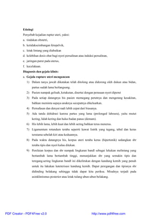 Etiologi
Penyebab kejadian ruptur uteri, yakni:
a. tindakan obstetri,
b. ketidakseimbangan fetopelvik,
c. letak lintang yang diabaikan
d. kelebihan dosis obat bagi nyeri persalinan atau induksi persalinan,
e. jaringan parut pada uterus,
f. kecelakaan.
Diagnosis dan gejala klinis:
a. Gejala rupture uteri mengancam
1) Dalam tanya jawab dikatakan telah ditolong atau didorong oleh dukun atau bidan,
partus sudah lama berlangsung.
2) Pasien nampak gelisah, ketakutan, disertai dengan perasaan nyeri diperut
3) Pada setiap datangnya his pasien memegang perutnya dan mengerang kesakitan,
bahkan meminta supaya anaknya secepatnya dikeluarkan.
4) Pernafasan dan denyut nadi lebih cepat dari biasanya.
5) Ada tanda dehidrasi karena partus yang lama (prolonged laboura), yaitu mutut
kering, lidah kering dan halus badan panas (demam).
6) His lebih lama, lebih kuat dan lebih sering bahkan terus menerus.
7) Ligamentum rotundum teraba seperrti kawat listrik yang tegang, tebal dan keras
terutama sebelah kiri atau keduannya.
8) Pada waktu datangnya his, korpus uteri teraba keras (hipertonik) sedangkan sbr
teraba tipis dan nyeri kalau ditekan.
9) Penilaian korpus dan sbr nampak lingkaran bandl sebagai lekukan melintang yang
bertambah lama bertambah tinggi, menunjukkan sbr yang semakin tipis dan
teregang.sering lingkaran bandl ini dikelirukan dengan kandung kemih yang penuh
untuk itu lakukan kateterisasi kandung kemih. Dapat peregangan dan tipisnya sbr
didinding belakang sehingga tidak dapat kita periksa. Misalnya terjadi pada
asinklintismus posterior atau letak tulang ubun-ubun belakang.
PDF Creator - PDF4Free v2.0 http://www.pdf4free.com
 