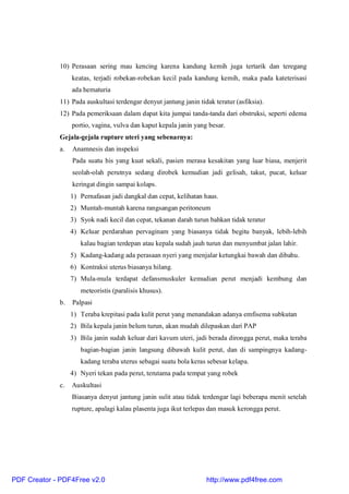 10) Perasaan sering mau kencing karena kandung kemih juga tertarik dan teregang
keatas, terjadi robekan-robekan kecil pada kandung kemih, maka pada kateterisasi
ada hematuria
11) Pada auskultasi terdengar denyut jantung janin tidak teratur (asfiksia).
12) Pada pemeriksaan dalam dapat kita jumpai tanda-tanda dari obstruksi, seperti edema
portio, vagina, vulva dan kaput kepala janin yang besar.
Gejala-gejala rupture uteri yang sebenarnya:
a. Anamnesis dan inspeksi
Pada suatu his yang kuat sekali, pasien merasa kesakitan yang luar biasa, menjerit
seolah-olah perutnya sedang dirobek kemudian jadi gelisah, takut, pucat, keluar
keringat dingin sampai kolaps.
1) Pernafasan jadi dangkal dan cepat, kelihatan haus.
2) Muntah-muntah karena rangsangan peritoneum
3) Syok nadi kecil dan cepat, tekanan darah turun bahkan tidak teratur
4) Keluar perdarahan pervaginam yang biasanya tidak begitu banyak, lebih-lebih
kalau bagian terdepan atau kepala sudah jauh turun dan menyumbat jalan lahir.
5) Kadang-kadang ada perasaan nyeri yang menjalar ketungkai bawah dan dibahu.
6) Kontraksi uterus biasanya hilang.
7) Mula-mula terdapat defansmuskuler kemudian perut menjadi kembung dan
meteoristis (paralisis khusus).
b. Palpasi
1) Teraba krepitasi pada kulit perut yang menandakan adanya emfisema subkutan
2) Bila kepala janin belum turun, akan mudah dilepaskan dari PAP
3) Bila janin sudah keluar dari kavum uteri, jadi berada dirongga perut, maka teraba
bagian-bagian janin langsung dibawah kulit perut, dan di sampingnya kadang-
kadang teraba uterus sebagai suatu bola keras sebesar kelapa.
4) Nyeri tekan pada perut, terutama pada tempat yang robek
c. Auskultasi
Biasanya denyut jantung janin sulit atau tidak terdengar lagi beberapa menit setelah
rupture, apalagi kalau plasenta juga ikut terlepas dan masuk kerongga perut.
PDF Creator - PDF4Free v2.0 http://www.pdf4free.com
 