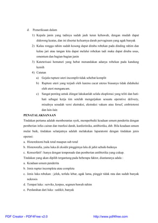 d. Pemeriksaan dalam
1) Kepala janin yang tadinya sudah jauh turun kebawah, dengan mudah dapat
didorong keatas, dan ini disertai keluarnya darah pervaginam yang agak banyak
2) Kalau rongga rahim sudah kosong dapat diraba robekan pada dinding rahim dan
kalau jari atau tangan kita dapat melalui robekan tadi maka dapat diraba usus,
omentum dan bagian-bagian janin
3) Kateterisasi hematuri yang hebat menandakan adanya robekan pada kandung
kemih
4) Catatan
a) Gejala rupture uteri incomplit tidak sehebat komplit
b) Rupture uteri yang terjadi oleh karena cacat uterus biasanya tidak didahului
oleh uteri mengancam.
c) Sangat penting untuk diingat lakukanlah selalu eksplorasi yang teliti dan hati-
hati sebagai kerja tim setelah mengerjakan sesuatu operative delivery,
misalnya sesudah versi ekstraksi, ekstraksi vakum atau forsef, embriotomi
dan lain-lain
PENATALAKSANAAN
Tindakan pertama adalah memberantas syok, memperbaiki keadaan umum penderita dengan
pemberian infus cairan dan tranfusi darah, kardiotinika, antibiotika, dsb. Bila keadaan umum
mulai baik, tindakan selanjutnya adalah melakukan laparatomi dengan tindakan jenis
operasi:
a. Histerektomi baik total maupun sub total
b. Histerorafia, yaitu luka di eksidir pinggirnya lalu di jahit sebaik-baiknya
c. Konserfatif : hanya dengan temponade dan pemberian antibiotika yang cukup.
Tindakan yang akan dipilih tergantung pada beberapa faktor, diantaranya adala :
a. Keadaan umum penderita
b. Jenis ruptur incompleta atau completa
c. Jenis luka robekan : jelek, terlalu lebar, agak lama, pinggir tidak rata dan sudah banyak
nekrosis
d. Tempat luka : serviks, korpus, segmen bawah rahim
e. Perdarahan dari luka : sedikit, banyak
PDF Creator - PDF4Free v2.0 http://www.pdf4free.com
 