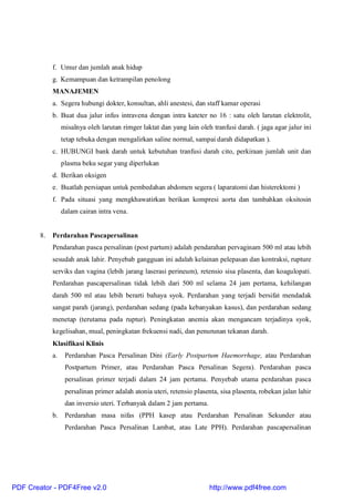 f. Umur dan jumlah anak hidup
g. Kemampuan dan ketrampilan penolong
MANAJEMEN
a. Segera hubungi dokter, konsultan, ahli anestesi, dan staff kamar operasi
b. Buat dua jalur infus intravena dengan intra kateter no 16 : satu oleh larutan elektrolit,
misalnya oleh larutan rimger laktat dan yang lain oleh tranfusi darah. ( jaga agar jalur ini
tetap tebuka dengan mengalirkan saline normal, sampai darah didapatkan ).
c. HUBUNGI bank darah untuk kebutuhan tranfusi darah cito, perkiraan jumlah unit dan
plasma beku segar yang diperlukan
d. Berikan oksigen
e. Buatlah persiapan untuk pembedahan abdomen segera ( laparatomi dan histerektomi )
f. Pada situasi yang mengkhawatirkan berikan kompresi aorta dan tambahkan oksitosin
dalam cairan intra vena.
8. Perdarahan Pascapersalinan
Pendarahan pasca persalinan (post partum) adalah pendarahan pervaginam 500 ml atau lebih
sesudah anak lahir. Penyebab gangguan ini adalah kelainan pelepasan dan kontraksi, rupture
serviks dan vagina (lebih jarang laserasi perineum), retensio sisa plasenta, dan koagulopati.
Perdarahan pascapersalinan tidak lebih dari 500 ml selama 24 jam pertama, kehilangan
darah 500 ml atau lebih berarti bahaya syok. Perdarahan yang terjadi bersifat mendadak
sangat parah (jarang), perdarahan sedang (pada kebanyakan kasus), dan perdarahan sedang
menetap (terutama pada ruptur). Peningkatan anemia akan mengancam terjadinya syok,
kegelisahan, mual, peningkatan frekuensi nadi, dan penurunan tekanan darah.
Klasifikasi Klinis
a. Perdarahan Pasca Persalinan Dini (Early Postpartum Haemorrhage, atau Perdarahan
Postpartum Primer, atau Perdarahan Pasca Persalinan Segera). Perdarahan pasca
persalinan primer terjadi dalam 24 jam pertama. Penyebab utama perdarahan pasca
persalinan primer adalah atonia uteri, retensio plasenta, sisa plasenta, robekan jalan lahir
dan inversio uteri. Terbanyak dalam 2 jam pertama.
b. Perdarahan masa nifas (PPH kasep atau Perdarahan Persalinan Sekunder atau
Perdarahan Pasca Persalinan Lambat, atau Late PPH). Perdarahan pascapersalinan
PDF Creator - PDF4Free v2.0 http://www.pdf4free.com
 