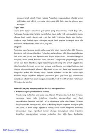 sekunder terjadi setelah 24 jam pertama. Perdarahan pasca persalinan sekunder sering
diakibatkan oleh infeksi, penyusutan rahim yang tidak baik, atau sisa plasenta yang
tertinggal.
Gejala Klinis
Gejala klinis berupa pendarahan pervaginam yang terus-menerus setelah bayi lahir.
Kehilangan banyak darah tersebut menimbulkan tanda-tanda syok yaitu penderita pucat,
tekanan darah rendah, denyut nadi cepat dan kecil, ekstrimitas dingin, dan lain-lain.
Penderita tanpa disadari dapat kehilangan banyak darah sebelum ia tampak pucat bila
pendarahan tersebut sedikit dalam waktu yang lama.
Diagnosis
Perdarahan yang langsung terjadi setelah anak lahir tetapi plasenta belum lahir biasanya
disebabkan oleh robekan jalan lahir. Perdarahan setelah plasenta lahir, biasanya disebabkan
oleh atonia uteri. Atonia uteri dapat diketahui dengan palpasi uterus ; fundus uteri tinggi di
atas pusat, uterus lembek, kontraksi uterus tidak baik. Sisa plasenta yang tertinggal dalam
kavum uteri dapat diketahui dengan memeriksa plasenta yang lahir apakah lengkap atau
tidak kemudian eksplorasi kavum uteri terhadap sisa plasenta, sisa selaput ketuban, atau
plasenta suksenturiata (anak plasenta). Eksplorasi kavum uteri dapat juga berguna untuk
mengetahui apakan ada robekan rahum. Laserasi (robekan) serviks dan vagina dapat
diketahui dengan inspekulo. Diagnosis pendarahan pasca persalinan juga memerlukan
pemeriksaan laboratorium antara lain pemeriksaan Hb, COT (Clot Observation Test), kadar
fibrinogen, dan lain-lain.
Faktor-faktor yang mempengaruhi perdarahan pascapersalinan
a. Perdarahan pascapersalinan dan usia ibu
Wanita yang melahirkan anak pada usia dibawah 20 tahun atau lebih dari 35 tahun
merupakan faktor risiko terjadinya perdarahan pascapersalinan yang dapat
mengakibatkan kematian maternal. Hal ini dikarenakan pada usia dibawah 20 tahun
fungsi reproduksi seorang wanita belum berkembang dengan sempurna, sedangkan pada
usia diatas 35 tahun fungsi reproduksi seorang wanita sudah mengalami penurunan
dibandingkan fungsi reproduksi normal sehingga kemungkinan untuk terjadinya
komplikasi pascapersalinan terutama perdarahan akan lebih besar. Perdarahan
PDF Creator - PDF4Free v2.0 http://www.pdf4free.com
 