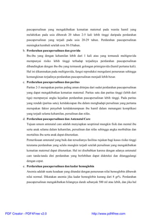 pascapersalinan yang mengakibatkan kematian maternal pada wanita hamil yang
melahirkan pada usia dibawah 20 tahun 2-5 kali lebih tinggi daripada perdarahan
pascapersalinan yang terjadi pada usia 20-29 tahun. Perdarahan pascapersalinan
meningkat kembali setelah usia 30-35tahun.
b. Perdarahan pascapersalinan dan gravida
Ibu-ibu yang dengan kehamilan lebih dari 1 kali atau yang termasuk multigravida
mempunyai risiko lebih tinggi terhadap terjadinya perdarahan pascapersalinan
dibandingkan dengan ibu-ibu yang termasuk golongan primigravida (hamil pertama kali).
Hal ini dikarenakan pada multigravida, fungsi reproduksi mengalami penurunan sehingga
kemungkinan terjadinya perdarahan pascapersalinan menjadi lebih besar.
c. Perdarahan pascapersalinan dan paritas
Paritas 2-3 merupakan paritas paling aman ditinjau dari sudut perdarahan pascapersalinan
yang dapat mengakibatkan kematian maternal. Paritas satu dan paritas tinggi (lebih dari
tiga) mempunyai angka kejadian perdarahan pascapersalinan lebih tinggi. Pada paritas
yang rendah (paritas satu), ketidaksiapan ibu dalam menghadapi persalinan yang pertama
merupakan faktor penyebab ketidakmampuan ibu hamil dalam menangani komplikasi
yang terjadi selama kehamilan, persalinan dan nifas.
d. Perdarahan pascapersalinan dan Antenatal Care
Tujuan umum antenatal care adalah menyiapkan seoptimal mungkin fisik dan mental ibu
serta anak selama dalam kehamilan, persalinan dan nifas sehingga angka morbiditas dan
mortalitas ibu serta anak dapat diturunkan.
Pemeriksaan antenatal yang baik dan tersedianya fasilitas rujukan bagi kasus risiko tinggi
terutama perdarahan yang selalu mungkin terjadi setelah persalinan yang mengakibatkan
kematian maternal dapat diturunkan. Hal ini disebabkan karena dengan adanya antenatal
care tanda-tanda dini perdarahan yang berlebihan dapat dideteksi dan ditanggulangi
dengan cepat.
e. Perdarahan pascapersalinan dan kadar hemoglobin
Anemia adalah suatu keadaan yang ditandai dengan penurunan nilai hemoglobin dibawah
nilai normal. Dikatakan anemia jika kadar hemoglobin kurang dari 8 gr%. Perdarahan
pascapersalinan mengakibatkan hilangnya darah sebanyak 500 ml atau lebih, dan jika hal
PDF Creator - PDF4Free v2.0 http://www.pdf4free.com
 