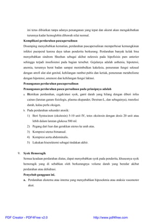 ini terus dibiarkan tanpa adanya penanganan yang tepat dan akurat akan mengakibatkan
turunnya kadar hemoglobin dibawah nilai normal.
Komplikasi perdarahan pascapersalinan
Disamping menyebabkan kematian, perdarahan pascapersalinan memperbesar kemungkinan
infeksi puerperal karena daya tahan penderita berkurang. Perdarahan banyak kelak bisa
menyebabkan sindrom Sheehan sebagai akibat nekrosis pada hipofisisis pars anterior
sehingga terjadi insufisiensi pada bagian tersebut. Gejalanya adalah asthenia, hipotensi,
anemia, turunnya berat badan sampai menimbulkan kakeksia, penurunan fungsi seksual
dengan atrofi alat alat genital, kehilangan rambut pubis dan ketiak, penurunan metabolisme
dengan hipotensi, amenore dan kehilangan fungsi laktasi.
Penanganan perdarahan pascapersalinan
Penanganan perdarahan pasca persalinan pada prinsipnya adalah
a. Hentikan perdarahan, cegah/atasi syok, ganti darah yang hilang dengan diberi infus
cairan (larutan garam fisiologis, plasma ekspander, Dextran-L, dan sebagainya), transfusi
darah, kalau perlu oksigen.
b. Pada perdarahan sekunder atonik:
1) Beri Syntocinon (oksitosin) 5-10 unit IV, tetes oksitosin dengan dosis 20 unit atau
lebih dalam larutan glukosa 500 ml.
2) Pegang dari luar dan gerakkan uterus ke arah atas.
3) Kompresi uterus bimanual.
4) Kompresi aorta abdominalis.
5) Lakukan hiserektomi sebagai tindakan akhir.
9. Syok Hemoragik
Semua keadaan perdarahan diatas, dapat menyebabkan syok pada penderita, khususnya syok
hemoragik yang di sebabkan oleh berkurangnya volume darah yang beredar akibat
perdarahan atau dehidrasi.
Penyebab gangguan ini.
a. Perdarahan eksterna atau interna yang menyebabkan hiposekmia atau ataksia vasomotor
akut.
PDF Creator - PDF4Free v2.0 http://www.pdf4free.com
 