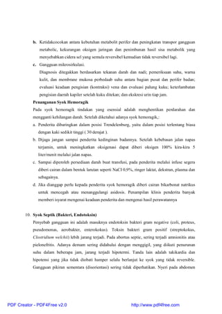 b. Ketidakcocokan antara kebutuhan metabolit perifer dan peningkatan transpor gangguan
metabolic, kekurangan oksigen jaringan dan penimbunan hasil sisa metabolik yang
menyebabkan cidera sel yang semula reversibel kemudian tidak reversibel lagi.
c. Gangguan mikrosirkulasi.
Diagnosis ditegakkan berdasarkan tekanan darah dan nadi; pemeriksaan suhu, warna
kulit, dan membrane mukosa perbedaab suhu antara bagian pusat dan perifer badan;
evaluasi keadaan pengisian (kontraksi) vena dan evaluasi palung kuku; keterlambatan
pengisian daerah kapiler setelah kuku ditekan; dan ekskresi urin tiap jam.
Penanganan Syok Hemoragik
Pada syok hemoragik tindakan yang esensial adalah menghentikan perdarahan dan
mengganti kehilangan darah. Setelah diketahui adanya syok hemoragik,:
a. Penderita dibaringkan dalam posisi Trendelenburg, yaitu dalam posisi terlentang biasa
dengan kaki sedikit tinggi ( 30 derajat ).
b. Dijaga jangan sampai penderita kedinginan badannya. Setelah kebebasan jalan napas
terjamin, untuk meningkatkan oksigenasi dapat diberi oksigen 100% kira-kira 5
liter/menit melalui jalan napas.
c. Sampai diperoleh persediaan darah buat transfusi, pada penderita melalui infuse segera
diberi cairan dalam bentuk larutan seperti NaCI 0,9%, ringer laktat, dekstran, plasma dan
sebagainya.
d. Jika dianggap perlu kepada penderita syok hemoragik diberi cairan bikarbonat natrikus
untuk mencegah atau menanggulangi asidosis. Penampilan klinis penderita banyak
memberi isyarat mengenai keadaan penderita dan mengenai hasil perawatannya
10. Syok Septik (Bakteri, Endotoksin)
Penyebab gangguan ini adalah masuknya endotoksin bakteri gram negative (coli, proteus,
pseudomonas, aerobakter, enterokokus). Toksin bakteri gram positif (streptokokus,
Clostridium welchii) lebih jarang terjadi. Pada abortus septic, sering terjadi amnionitis atau
pielonefritis. Adanya demam sering didahului dengan menggigil, yang diikuti penurunan
suhu dalam beberapa jam, jarang terjadi hipotermi. Tanda lain adalah takikardia dan
hipotensi yang jika tidak diobati hamper selalu berlanjut ke syok yang tidak reversible.
Gangguan pikiran sementara (disorientasi) sering tidak diperhatikan. Nyeri pada abdomen
PDF Creator - PDF4Free v2.0 http://www.pdf4free.com
 