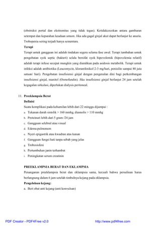 (obstruksi portal dan ekstremitas yang tidak tegas). Ketidakcocokan antara gambaran
setempat dan keparahan keadaan umum. Jika ada gagal ginjal akut dapat berlanjut ke anuria.
Trobopenia sering terjadi hanya sementara.
Terapi
Terapi untuk gangguan ini adalah tindakan segera selama fase awal. Terapi tambahan untuk
pengobatan syok septic (bakteri) selalu bersifat syok hipovolemik (hipovolemia relatif)
adalah terapi infuse secepat mungkin yang diarahkan pada asidosis metabolik. Terapi untuk
infeksi adalah antibiotika (Leucomycin, kloramfenikol 2-3 mg/hari, penisilin sampai 80 juta
satuan/ hari). Pengobatan insufisiensi ginjal dengan pengenalan dini bagi perkembangan
insufisiensi ginjal, manitol (Osmofundin). Jika insufisiensi ginjal berlanjut 24 jam setelah
kegagalan sirkulasi, diperlukan dialysis peritoneal.
11. Preeklampsia Berat
Definisi
Suatu komplikasi pada kehamilan lebih dari 22 minggu dijumpai :
a. Tekanan darah sistolik > 160 mmhg, diasnolis > 110 mmhg
b. Proteinuri lebih dari 5 gram /24 jam
c. Gangguan selebral atau visual
d. Edema pulmonum
e. Nyeri epigastrik atau kwadran atas kanan
f. Gangguan fungsi hati tanpa sebab yang jelas
g. Trobosisfeni
h. Pertumbuhan janin terhambat
i. Peningkatan serum creatinin
PREEKLAMPSIA BERAT DAN EKLAMPSIA
Penanganan preeklampsia berat dan eklampsia sama, kecuali bahwa persalinan harus
berlangsung dalam 6 jam setelah timbulnya kejang pada eklampsia.
Pengelolaan kejang:
a. Beri obat anti kejang (anti konvulsan)
PDF Creator - PDF4Free v2.0 http://www.pdf4free.com
 