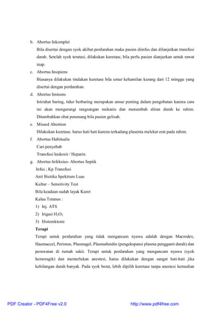 b. Abortus Inkomplet
Bila disertai dengan syok akibat perdarahan maka pasien diinfus dan dilanjutkan transfusi
darah. Setelah syok teratasi, dilakukan kuretase, bila perlu pasien dianjurkan untuk rawat
inap.
c. Abortus Insipiens
Biasanya dilakukan tindakan kuretase bila umur kehamilan kurang dari 12 minggu yang
disertai dengan perdarahan.
d. Abortus Iminens
Istirahat baring, tidur berbaring merupakan unsur penting dalam pengobatan karena cara
ini akan mengurangi rangsangan mekanis dan menambah aliran darah ke rahim.
Ditambahkan obat penenang bila pasien gelisah.
e. Missed Abortion
Dilakukan kuretase. harus hati hati karena terkadang plasenta melekat erat pada rahim.
f. Abortus Habitualis
Cari penyebab
Transfusi leukosit / Heparin.
g. Abortus Infeksius- Abortus Septik
Infus ; Kp Transfusi
Anti Biotika Spektrum Luas
Kultur – Sensitivity Test
Bila keadaan sudah layak Kuret
Kalau Tetanus :
1) Inj. ATS
2) Irigasi H2O2
3) Histerektomi
Terapi
Terapi untuk perdarahan yang tidak mengancam nyawa adalah dengan Macrodex,
Haemaccel, Periston, Plasmagel, Plasmafundin (pengekspansi plasma pengganti darah) dan
perawatan di rumah sakit. Terapi untuk perdarahan yang mengancam nyawa (syok
hemoragik) dan memerlukan anestesi, harus dilakukan dengan sangat hati-hati jika
kehilangan darah banyak. Pada syok berat, lebih dipilih kuretase tanpa anestesi kemudian
PDF Creator - PDF4Free v2.0 http://www.pdf4free.com
 