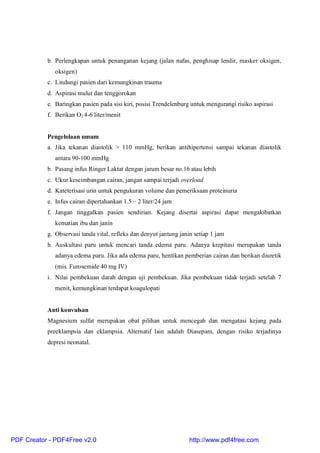 b. Perlengkapan untuk penanganan kejang (jalan nafas, penghisap lendir, masker oksigen,
oksigen)
c. Lindungi pasien dari kemungkinan trauma
d. Aspirasi mulut dan tenggorokan
e. Baringkan pasien pada sisi kiri, posisi Trendelenburg untuk mengurangi risiko aspirasi
f. Berikan O2 4-6 liter/menit
Pengelolaan umum
a. Jika tekanan diastolik > 110 mmHg, berikan antihipertensi sampai tekanan diastolik
antara 90-100 mmHg
b. Pasang infus Ringer Laktat dengan jarum besar no.16 atau lebih
c. Ukur keseimbangan cairan, jangan sampai terjadi overload
d. Kateterisasi urin untuk pengukuran volume dan pemeriksaan proteinuria
e. Infus cairan dipertahankan 1.5 – 2 liter/24 jam
f. Jangan tinggalkan pasien sendirian. Kejang disertai aspirasi dapat mengakibatkan
kematian ibu dan janin
g. Observasi tanda vital, refleks dan denyut jantung janin setiap 1 jam
h. Auskultasi paru untuk mencari tanda edema paru. Adanya krepitasi merupakan tanda
adanya edema paru. Jika ada edema paru, hentikan pemberian cairan dan berikan diuretik
(mis. Furosemide 40 mg IV)
i. Nilai pembekuan darah dengan uji pembekuan. Jika pembekuan tidak terjadi setelah 7
menit, kemungkinan terdapat koagulopati
Anti konvulsan
Magnesium sulfat merupakan obat pilihan untuk mencegah dan mengatasi kejang pada
preeklampsia dan eklampsia. Alternatif lain adalah Diasepam, dengan risiko terjadinya
depresi neonatal.
PDF Creator - PDF4Free v2.0 http://www.pdf4free.com
 