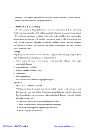 Methergin. Pada abortus pada demam menggigil, tindakan utamanya dengan penisilin,
ampisilin, sefalotin, rebofasin, dan pemberian infus.
2. Mola hidatidosa (Kista Vesikular)
Mola Hidatidosa (Hamil Anggur) adalah suatu massa atau pertumbuhan di dalam rahim yang
terjadi pada awal kehamilan. Mola Hidatidosa adalah kehamilan abnormal, dimana seluruh
villi korialisnya mengalami perubahan hidrofobik. Mola hidatidosa juga dihubungkan
dengan edema vesikular dari vili khorialis plasenta dan biasanya tidak disertai fetus yang
intak. Secara histologist, ditemukan proliferasi trofoblast dengan berbagai tingkatan
hiperplasia dan displasia. Vili khorialis terisi cairan, membengkak, dan hanya terdapat
sedikit pembuluh darah.
Etiologi
Penyebab pasti mola hidatidosa tidak diketahui, tetapi faktor-faktor yang mungkin dapat
menyebabkan dan mendukung terjadinya mola, antara lain:
a. Faktor ovum, di mana ovum memang sudah patologik sehingga mati, tetapi
terlambat dikeluarkan
b. Imunoselektif dari trofoblast
c. Keadaan sosioekonomi yang rendah
d. Paritas tinggi
e. Kekurangan protein
f. Infeksi virus dan faktor kromosom yang belum jelas
Klasifikasi
a. MOLA HIDATIDOSA SEMPURNA
Villi korionik berubah menjadi suatu massa vesikel – vesikel jernih. Ukuran vesikel
bervariasi dari yang sulit dilihat, berdiameter sampai beberapa sentimeter dan sering
berkelompok-kelompok menggantung pada tangkai kecil. Temuan Histologik ditandai
oleh adanya, antara lain:
1) Degenerasi hidrofobik dan pembengkakan stroma vilus
2) Tidak adanya pembuluh darah di vilus yang membengkak
3) Proliferasi epitel tropoblas dengan derajat bervariasi
4) Tidak adanya janin dan amnion
PDF Creator - PDF4Free v2.0 http://www.pdf4free.com
 