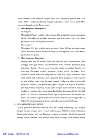 Mola sempurna tidak memiliki jaringan fetus. 90% merupakan genotip 46XX dan
sisanya 46XY. Vili korionik berubah menjadi suatu massa vesikel-vesikel jernih. Mola
sempurna dapat dibagi atas 2 jenis, yaitu :
1) Mola Sempurna Androgenetic
Homozygous
Merupakan 80% dari kejadian mola sempurna. Dua komplemen kromosom paternal
identik, didapatkan dari duplikasi kromosom haploid seluruhnya dari ayah. Selalu
perempuan; 46,YY tidak pernah ditemukan
Heterozygous
Merupakan 20% dari kejadian mola sempurna. Dapat laki-laki atau perempuan.
Semua kromosom berasal dari kedua orang tua, kemungkinan besar terjadi karena
pembuahan dua sperma.
2) Mola Sempurna Biparental
Genotip ayah dan ibu terlihat, tetapi gen maternal gagal mempengaruhi janin
sehingga hanya gen paternal yang terekspresi. Mola sempurna biparental jarang
ditemukan. Bentuk rekuren mola biparental (yang merupakan familial dan
sepertinya diturunkan sebagai autosomal resesif) pernah ditemukan. Telah
ditemukan daerah kromosom yang menjadi calon yaitu 19q13. Presentasi klinis
yang tipikal pada kehamilan mola sempurna dapat didiagnosis pada trimester
pertama sebelum onset gejala dan tanda muncul. Gejala yang paling sering terjadi
pada mola sempurna yaitu perdarahan vagina. Jaringan mola terpisah dari desidua
dan menyebabkan perdarahan. Uterus dapat menjadi membesar akibat darah yang
jumlahnya besar dan cairan merah gelap dapat keluar dari vagina. Gejala ini terjadi
pada 97% kasus mola hidatidosa. Pasien juga melaporkan mual dan muntah yang
hebat. Ini diakibatkan peningkatan kadar human chorionic gonadotropin (HCG).
Sekitar 7% pasien juga datang dengan takikardia, tremor, dan kulit hangat.
b. MOLA HIDATIDOSA PARSIAL
Apabila perubahan hidatidosa bersifat fokal dan kurang berkembang, dan mungkin
tampak sebagai jaringan janin. Terjadi perkembangan hidatidosa yang berlangsung
lambat pada sebagian villi yang biasanya avaskular, sementara villi-villi berpembuluh
lainnya dengan sirkulasi janin plasenta yang masih berfungsi tidak terkena. Pasien
PDF Creator - PDF4Free v2.0 http://www.pdf4free.com
 