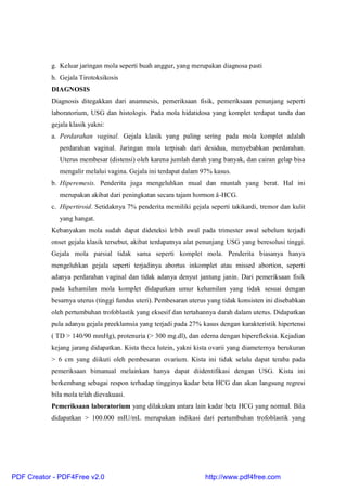 g. Keluar jaringan mola seperti buah anggur, yang merupakan diagnosa pasti
h. Gejala Tirotoksikosis
DIAGNOSIS
Diagnosis ditegakkan dari anamnesis, pemeriksaan fisik, pemeriksaan penunjang seperti
laboratorium, USG dan histologis. Pada mola hidatidosa yang komplet terdapat tanda dan
gejala klasik yakni:
a. Perdarahan vaginal. Gejala klasik yang paling sering pada mola komplet adalah
perdarahan vaginal. Jaringan mola terpisah dari desidua, menyebabkan perdarahan.
Uterus membesar (distensi) oleh karena jumlah darah yang banyak, dan cairan gelap bisa
mengalir melalui vagina. Gejala ini terdapat dalam 97% kasus.
b. Hiperemesis. Penderita juga mengeluhkan mual dan muntah yang berat. Hal ini
merupakan akibat dari peningkatan secara tajam hormon â-HCG.
c. Hipertiroid. Setidaknya 7% penderita memiliki gejala seperti takikardi, tremor dan kulit
yang hangat.
Kebanyakan mola sudah dapat dideteksi lebih awal pada trimester awal sebelum terjadi
onset gejala klasik tersebut, akibat terdapatnya alat penunjang USG yang beresolusi tinggi.
Gejala mola parsial tidak sama seperti komplet mola. Penderita biasanya hanya
mengeluhkan gejala seperti terjadinya abortus inkomplet atau missed abortion, seperti
adanya perdarahan vaginal dan tidak adanya denyut jantung janin. Dari pemeriksaan fisik
pada kehamilan mola komplet didapatkan umur kehamilan yang tidak sesuai dengan
besarnya uterus (tinggi fundus uteri). Pembesaran uterus yang tidak konsisten ini disebabkan
oleh pertumbuhan trofoblastik yang eksesif dan tertahannya darah dalam uterus. Didapatkan
pula adanya gejala preeklamsia yang terjadi pada 27% kasus dengan karakteristik hipertensi
( TD > 140/90 mmHg), protenuria (> 300 mg.dl), dan edema dengan hiperefleksia. Kejadian
kejang jarang didapatkan. Kista theca lutein, yakni kista ovarii yang diameternya berukuran
> 6 cm yang diikuti oleh pembesaran ovarium. Kista ini tidak selalu dapat teraba pada
pemeriksaan bimanual melainkan hanya dapat diidentifikasi dengan USG. Kista ini
berkembang sebagai respon terhadap tingginya kadar beta HCG dan akan langsung regresi
bila mola telah dievakuasi.
Pemeriksaan laboratorium yang dilakukan antara lain kadar beta HCG yang normal. Bila
didapatkan > 100.000 mIU/mL merupakan indikasi dari pertumbuhan trofoblastik yang
PDF Creator - PDF4Free v2.0 http://www.pdf4free.com
 