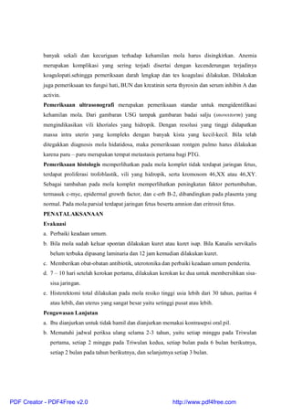 banyak sekali dan kecurigaan terhadap kehamilan mola harus disingkirkan. Anemia
merupakan komplikasi yang sering terjadi disertai dengan kecenderungan terjadinya
koagulopati.sehingga pemeriksaan darah lengkap dan tes koagulasi dilakukan. Dilakukan
juga pemeriksaan tes fungsi hati, BUN dan kreatinin serta thyroxin dan serum inhibin A dan
activin.
Pemeriksaan ultrasonografi merupakan pemeriksaan standar untuk mengidentifikasi
kehamilan mola. Dari gambaran USG tampak gambaran badai salju (snowstorm) yang
mengindikasikan vili khoriales yang hidropik. Dengan resolusi yang tinggi didapatkan
massa intra uterin yang kompleks dengan banyak kista yang kecil-kecil. Bila telah
ditegakkan diagnosis mola hidatidosa, maka pemeriksaan rontgen pulmo harus dilakukan
karena paru – paru merupakan tempat metastasis pertama bagi PTG.
Pemeriksaan histologis memperlihatkan pada mola komplet tidak terdapat jaringan fetus,
terdapat proliferasi trofoblastik, vili yang hidropik, serta kromosom 46,XX atau 46,XY.
Sebagai tambahan pada mola komplet memperlihatkan peningkatan faktor pertumbuhan,
termasuk c-myc, epidermal growth factor, dan c-erb B-2, dibandingkan pada plasenta yang
normal. Pada mola parsial terdapat jaringan fetus beserta amnion dan eritrosit fetus.
PENATALAKSANAAN
Evakuasi
a. Perbaiki keadaan umum.
b. Bila mola sudah keluar spontan dilakukan kuret atau kuret isap. Bila Kanalis servikalis
belum terbuka dipasang laminaria dan 12 jam kemudian dilakukan kuret.
c. Memberikan obat-obatan antibiotik, uterotonika dan perbaiki keadaan umum penderita.
d. 7 – 10 hari setelah kerokan pertama, dilakukan kerokan ke dua untuk membersihkan sisa-
sisa jaringan.
e. Histerektomi total dilakukan pada mola resiko tinggi usia lebih dari 30 tahun, paritas 4
atau lebih, dan uterus yang sangat besar yaitu setinggi pusat atau lebih.
Pengawasan Lanjutan
a. Ibu dianjurkan untuk tidak hamil dan dianjurkan memakai kontrasepsi oral pil.
b. Mematuhi jadwal periksa ulang selama 2-3 tahun, yaitu setiap minggu pada Triwulan
pertama, setiap 2 minggu pada Triwulan kedua, setiap bulan pada 6 bulan berikutnya,
setiap 2 bulan pada tahun berikutnya, dan selanjutnya setiap 3 bulan.
PDF Creator - PDF4Free v2.0 http://www.pdf4free.com
 