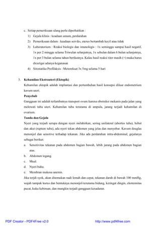 c. Setiap pemeriksaan ulang perlu diperhatikan :
1) Gejala klinis : keadaan umum, perdarahan
2) Pemeriksaan dalam : keadaan serviks, uterus bertambah kecil atau tidak
3) Laboratorium : Reaksi biologis dan imunologis : 1x seminggu sampai hasil negatif,
1x per 2 minggu selama Triwulan selanjutnya, 1x sebulan dalam 6 bulan selanjutnya,
1x per 3 bulan selama tahun berikutnya. Kalau hasil reaksi titer masih (+) maka harus
dicurigai adanya keganasan
4) Sitostatika Profilaksis : Metoreksat 3x 5mg selama 5 hari
3. Kehamilan Ekstrauteri (Ektopik)
Kehamilan ektopik adalah implantasi dan pertumbuhan hasil konsepsi diluar endometrium
kavum uteri.
Penyebab
Gangguan ini adalah terlambatnya transport ovum karena obstruksi mekanis pada jalan yang
melewati tuba uteri. Kehamilan tuba terutama di ampula, jarang terjadi kehamilan di
ovarium.
Tanda dan Gejala
Nyeri yang terjadi serupa dengan nyeri melahirkan, sering unilateral (abortus tuba), hebat
dan akut (rupture tuba), ada nyeri tekan abdomen yang jelas dan menyebar. Kavum douglas
menonjol dan sensitive terhadap tekanan. Jika ada perdarahan intra-abdominal, gejalanya
sebagai berikut:
a. Sensitivitas tekanan pada abdomen bagian bawah, lebih jarang pada abdomen bagian
atas.
b. Abdomen tegang.
c. Mual.
d. Nyeri bahu.
e. Membran mukosa anemis.
Jika terjdi syok, akan ditemukan nadi lemah dan cepat, tekanan darah di bawah 100 mmHg,
wajah tampak kurus dan bentuknya menonjol-terutama hidung, keringat dingin, ekstremitas
pucat, kuku kebiruan, dan mungkin terjadi gangguan kesadaran.
PDF Creator - PDF4Free v2.0 http://www.pdf4free.com
 