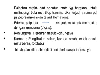 




Palpebra mrpkn alat penutup mata yg berguna untuk
melindungi bola mat thdp trauma. Jika terjadi trauma pd
palpebra maka akan terjadi hematome.
Edema palpebra
kelopak mata tdk membuka
dengan sempurna (ptosis).
Konjungtiva : Perdarahan sub konjungtiva
Kornea : Penglihatan kabur, kornea keruh, erosi/abrasi,
mata berair, fotofobia
Iris /badan silier : Iridodialis (iris terlepas dr insersinya.

 