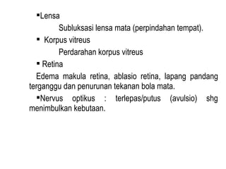 Lensa
Subluksasi lensa mata (perpindahan tempat).
 Korpus vitreus
Perdarahan korpus vitreus
 Retina
Edema makula retina, ablasio retina, lapang pandang
terganggu dan penurunan tekanan bola mata.
Nervus optikus : terlepas/putus (avulsio) shg
menimbulkan kebutaan.

 