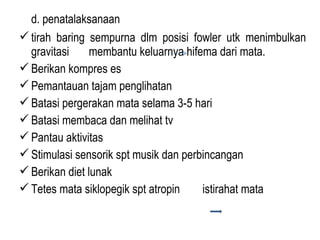 d. penatalaksanaan
 tirah baring sempurna dlm posisi fowler utk menimbulkan
gravitasi
membantu keluarnya hifema dari mata.
 Berikan kompres es
 Pemantauan tajam penglihatan
 Batasi pergerakan mata selama 3-5 hari
 Batasi membaca dan melihat tv
 Pantau aktivitas
 Stimulasi sensorik spt musik dan perbincangan
 Berikan diet lunak
 Tetes mata siklopegik spt atropin
istirahat mata

 
