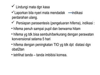  Lindungi mata dgn kasa
Laporkan bila nyeri mata mendadak
indikasi
perdarahan ulang.
 Persiapan parasentesis (pengeluaran hifema), indikasi :
• hifema penuh sampai pupil dan berwarna hitam
• hifema yg tdk bisa sembuh/berkurang dengan perawatan
konvensional selama 5 hari
• hifema dengan peningkatan TIO yg tdk dpt diatasi dgn
obat2tan
• tetrlihat tanda – tanda imbibisi kornea.

 