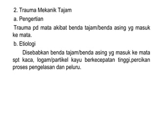 2. Trauma Mekanik Tajam
a. Pengertian
Trauma pd mata akibat benda tajam/benda asing yg masuk
ke mata.
b. Etiologi
Disebabkan benda tajam/benda asing yg masuk ke mata
spt kaca, logam/partikel kayu berkecepatan tinggi,percikan
proses pengelasan dan peluru.

 